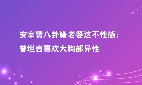 安宰贤八卦嫌老婆这不性感：曾坦言喜欢大胸部异性