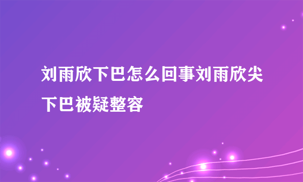 刘雨欣下巴怎么回事刘雨欣尖下巴被疑整容