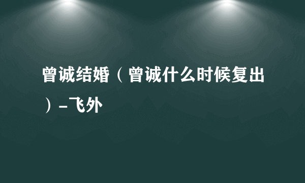 曾诚结婚（曾诚什么时候复出）-飞外