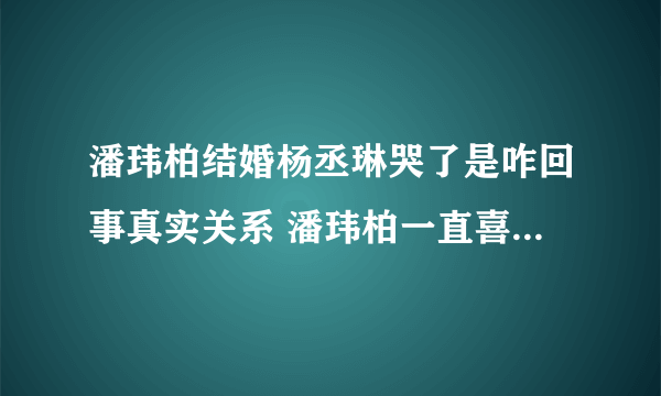 潘玮柏结婚杨丞琳哭了是咋回事真实关系 潘玮柏一直喜欢杨丞琳