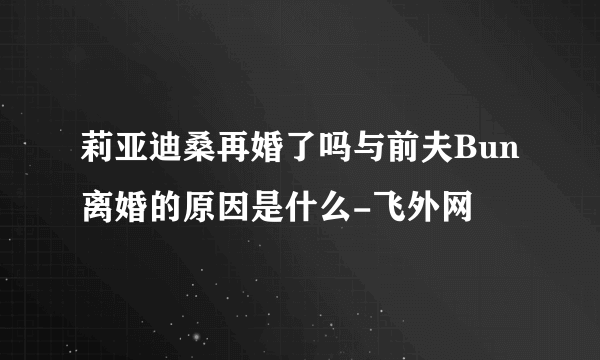 莉亚迪桑再婚了吗与前夫Bun离婚的原因是什么-飞外网