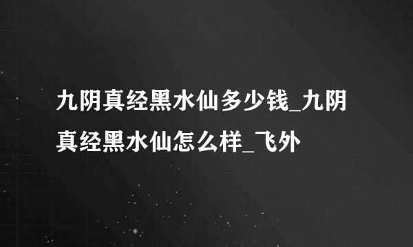 九阴真经黑水仙多少钱_九阴真经黑水仙怎么样_飞外