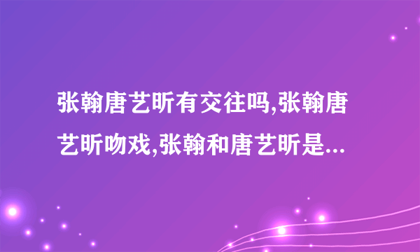 张翰唐艺昕有交往吗,张翰唐艺昕吻戏,张翰和唐艺昕是什么关系-飞外