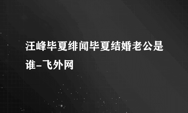 汪峰毕夏绯闻毕夏结婚老公是谁-飞外网