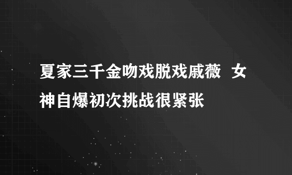 夏家三千金吻戏脱戏戚薇  女神自爆初次挑战很紧张