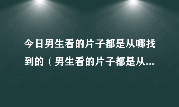 今日男生看的片子都是从哪找到的（男生看的片子都是从哪找到的）