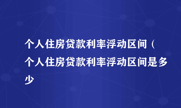 个人住房贷款利率浮动区间（个人住房贷款利率浮动区间是多少