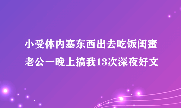 小受体内塞东西出去吃饭闺蜜老公一晚上搞我13次深夜好文