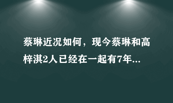 蔡琳近况如何，现今蔡琳和高梓淇2人已经在一起有7年多的时间-飞外网