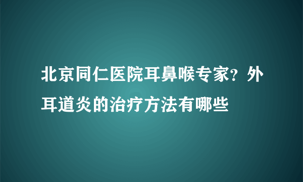 北京同仁医院耳鼻喉专家？外耳道炎的治疗方法有哪些