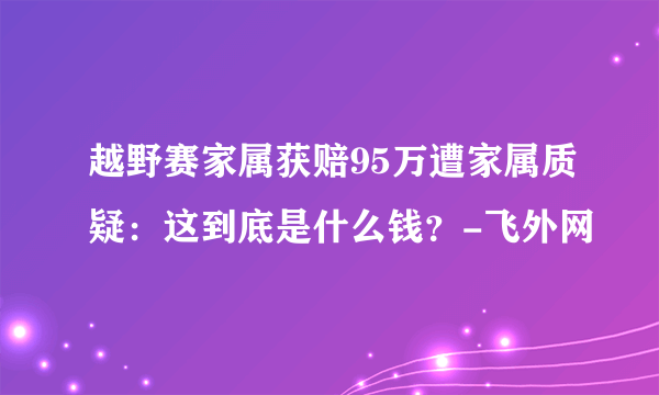 越野赛家属获赔95万遭家属质疑：这到底是什么钱？-飞外网