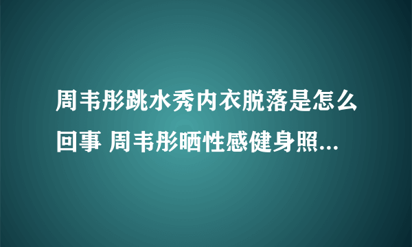 周韦彤跳水秀内衣脱落是怎么回事 周韦彤晒性感健身照_飞外网