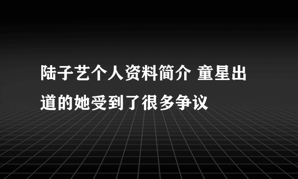 陆子艺个人资料简介 童星出道的她受到了很多争议