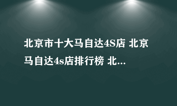 北京市十大马自达4S店 北京马自达4s店排行榜 北京马自达汽车经销商