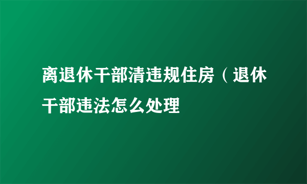 离退休干部清违规住房（退休干部违法怎么处理