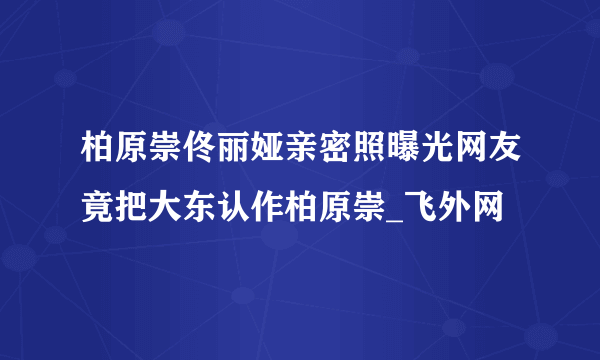 柏原崇佟丽娅亲密照曝光网友竟把大东认作柏原崇_飞外网