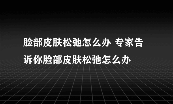 脸部皮肤松弛怎么办 专家告诉你脸部皮肤松弛怎么办