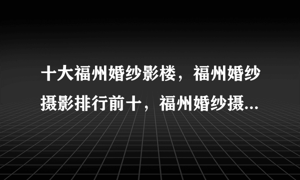 十大福州婚纱影楼，福州婚纱摄影排行前十，福州婚纱摄影哪家好(2022)