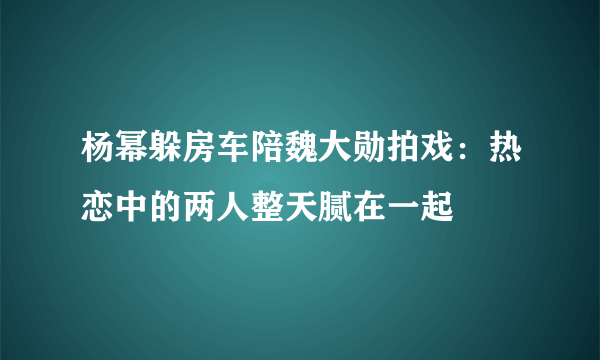 杨幂躲房车陪魏大勋拍戏：热恋中的两人整天腻在一起