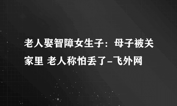 老人娶智障女生子：母子被关家里 老人称怕丢了-飞外网