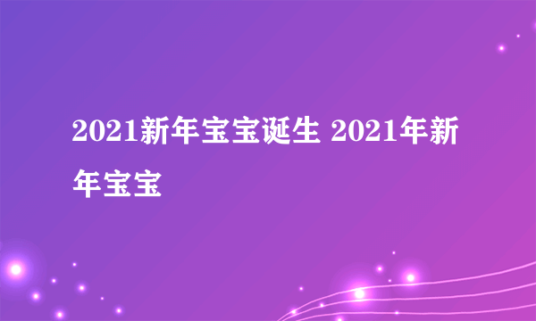 2021新年宝宝诞生 2021年新年宝宝