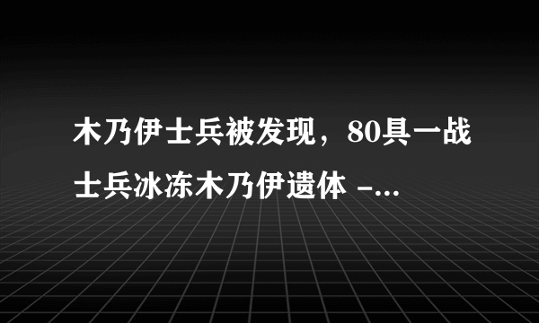 木乃伊士兵被发现，80具一战士兵冰冻木乃伊遗体 - 飞外网