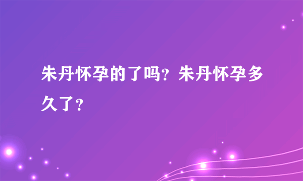 朱丹怀孕的了吗？朱丹怀孕多久了？