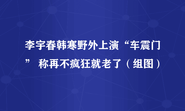 李宇春韩寒野外上演“车震门” 称再不疯狂就老了（组图）