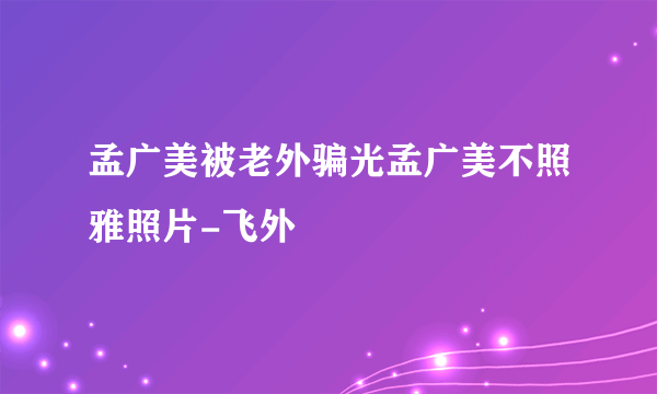 孟广美被老外骗光孟广美不照雅照片-飞外