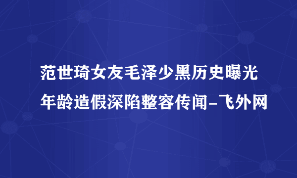 范世琦女友毛泽少黑历史曝光年龄造假深陷整容传闻-飞外网