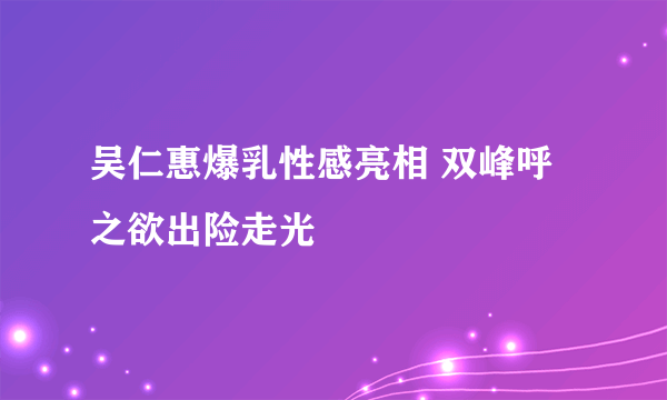 吴仁惠爆乳性感亮相 双峰呼之欲出险走光