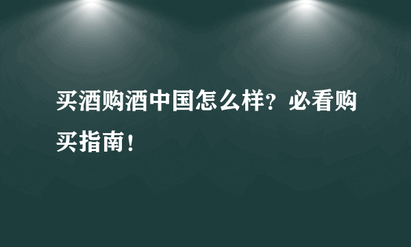 买酒购酒中国怎么样？必看购买指南！