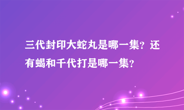 三代封印大蛇丸是哪一集？还有蝎和千代打是哪一集？