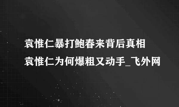 袁惟仁暴打鲍春来背后真相 袁惟仁为何爆粗又动手_飞外网