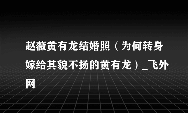 赵薇黄有龙结婚照（为何转身嫁给其貌不扬的黄有龙）_飞外网