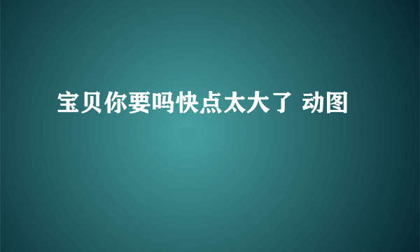 宝贝你要吗快点太大了 动图