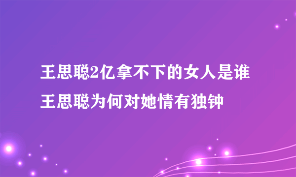 王思聪2亿拿不下的女人是谁 王思聪为何对她情有独钟