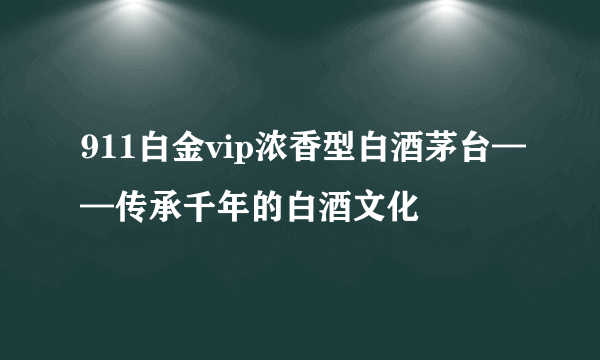 911白金vip浓香型白酒茅台——传承千年的白酒文化