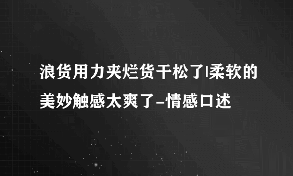 浪货用力夹烂货干松了|柔软的美妙触感太爽了-情感口述