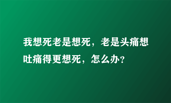 我想死老是想死，老是头痛想吐痛得更想死，怎么办？