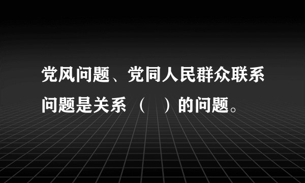 党风问题、党同人民群众联系问题是关系 （  ）的问题。