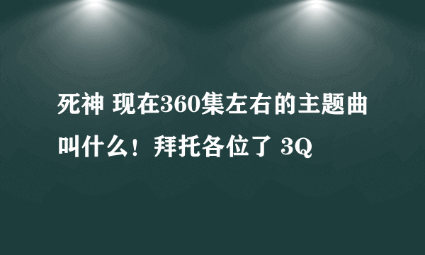 死神 现在360集左右的主题曲叫什么！拜托各位了 3Q