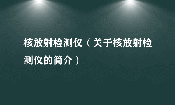 核放射检测仪（关于核放射检测仪的简介）