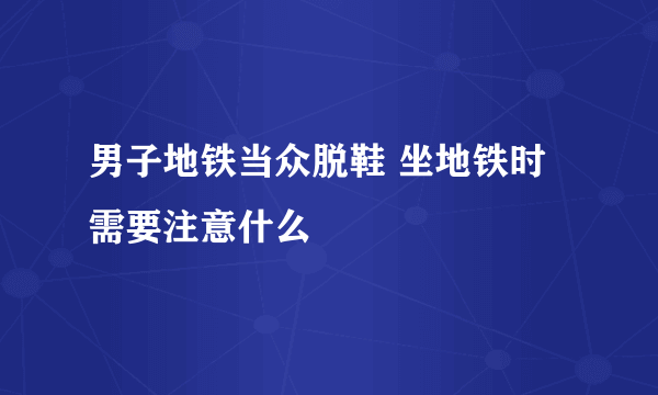 男子地铁当众脱鞋 坐地铁时需要注意什么