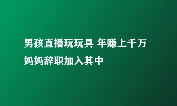 男孩直播玩玩具 年赚上千万妈妈辞职加入其中