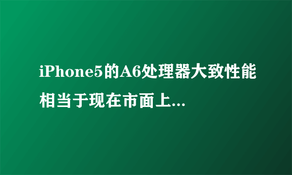 iPhone5的A6处理器大致性能相当于现在市面上的什么处理器？