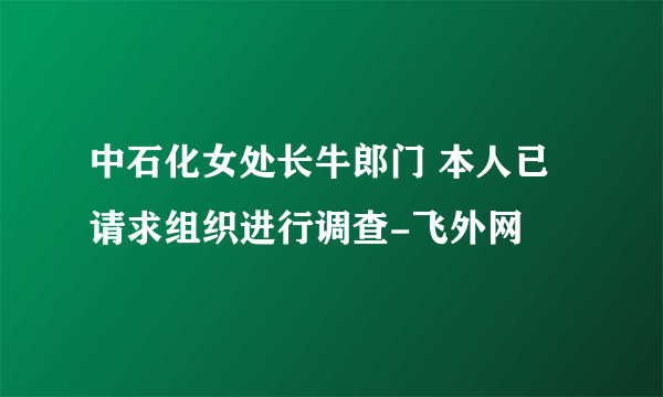 中石化女处长牛郎门 本人已请求组织进行调查-飞外网