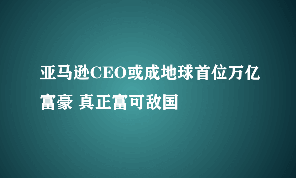 亚马逊CEO或成地球首位万亿富豪 真正富可敌国