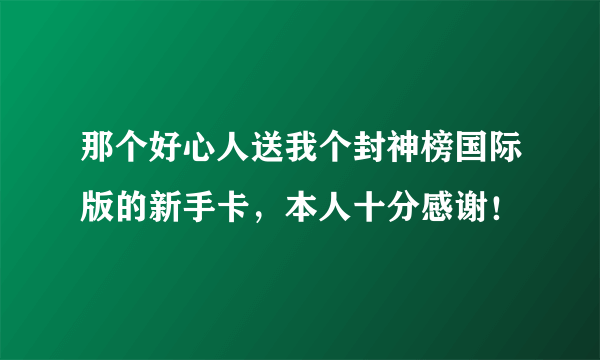 那个好心人送我个封神榜国际版的新手卡，本人十分感谢！