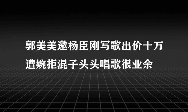 郭美美邀杨臣刚写歌出价十万遭婉拒混子头头唱歌很业余